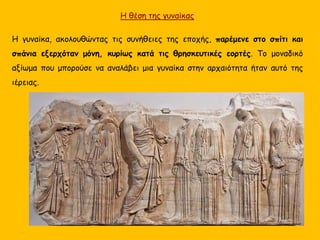 Η γυναίκα, ακολουθώντας τις συνήθειες της εποχής, παρέμενε στο σπίτι και
σπάνια εξερχόταν μόνη, κυρίως κατά τις θρησκευτικές εορτές. Το μοναδικό
αξίωμα που μπορούσε να αναλάβει μια γυναίκα στην αρχαιότητα ήταν αυτό της
ιέρειας.
Η θέση της γυναίκας
 