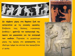 Δε λάμβανε μέρος στη δημόσια ζωή και
καταγινόταν με τις οικιακές εργασίες.
Επέβλεπε τους δούλους —οικιακούς
βοηθούς—, φρόντιζε τον καλλωπισμό της,
ύφαινε και μεριμνούσε για την ανατροφή
των παιδιών. Περνούσε το μεγαλύτερο
μέρος της ημέρας στο γυναικωνίτη, ένα
ιδιαίτερο τμήμα του σπιτιού που προοριζόταν
γι’ αυτήν.
 