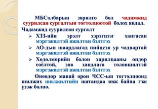 МБСалбарын зорилго бол чадамжид 
суурилсан сургалтын тогтолцоотой болох явдал. 
Чадамжид суурилсан сургалт 
 ХЗЗ-ийн эрэлт хэрэгцээг хангасан 
мэргэжилтэй ажилтан бэлтгэх 
 АО-дын шаардлагад нийцсэн ур чадвартай 
мэргэжилтэй ажилтан бэлтгэх 
 Хөдөлмөрийн болон харилцааны өндөр 
соёлтой, зөв хандлага төлөвшилтэй 
мэргэжилтэй ажилтан бэлтгэх 
Өнөөдөр манай орон ЧСС-ын тогтолцоонд 
шилжих шилжилтийн шатандаа явж байна гэж 
үзэж болно. 
 
