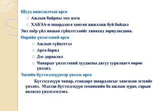 Шууд ажиглалтын арга 
Ажлын байрны эмх цэгц 
ХАБЭА-н шаардлага ханган ажиллаж буй байдал 
Энэ хоёр үйл явцын гүйцэтгэлийг хянахад зориулагдана. 
Өөрийн үнэлгээний арга 
Ажлын гүйцэтгэл 
Арга барил 
Дэс дараалал 
Чанарыг үнэлгээний хуудасны дагуу суралцагч өөрөө 
үнэлнэ. 
Эцсийн бүтээгдэхүүнээр үнэлэх арга 
Бүтээгдэхүүн чанар, стандарт шаардлагыг хангасан эсэхийг 
үнэлнэ. Мэдээж бүтээгдэхүүн техникийн ба ажлын зураг, гарын 
авлагад үндэслэгдэнэ. 
 
