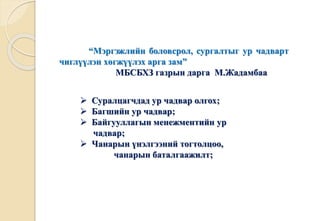 “Мэргэжлийн боловсрол, сургалтыг ур чадварт 
чиглүүлэн хөгжүүлэх арга зам” 
МБСБХЗ газрын дарга М.Жадамбаа 
 Суралцагчдад ур чадвар олгох; 
 Багшийн ур чадвар; 
 Байгууллагын менежментийн ур 
чадвар; 
 Чанарын үнэлгээний тогтолцоо, 
чанарын баталгаажилт; 
 