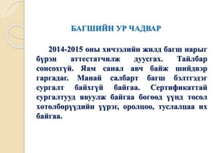 БАГШИЙН УР ЧАДВАР 
2014-2015 оны хичээлийн жилд багш нарыг 
бүрэн аттестатчилж дуусгах. Тайлбар 
сонсохгүй. Яам санал авч байж шийдвэр 
гаргадаг. Манай салбарт багш бэлтгэдэг 
сургалт байхгүй байгаа. Сертификаттай 
сургалтууд явуулж байгаа бөгөөд үүнд төсөл 
хөтөлбөрүүдийн үүрэг, оролцоо, туслалцаа их 
байгаа. 
 