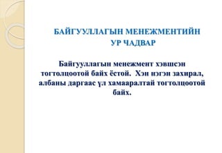 БАЙГУУЛЛАГЫН МЕНЕЖМЕНТИЙН 
УР ЧАДВАР 
Байгууллагын менежмент хэвшсэн 
тогтолцоотой байх ёстой. Хэн нэгэн захирал, 
албаны даргаас үл хамааралтай тогтолцоотой 
байх. 
 