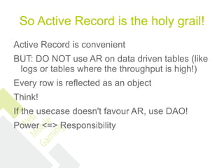 So Active Record is the holy grail!
Active Record is convenient
BUT: DO NOT use AR on data driven tables (like
 logs or tables where the throughput is high!)
Every row is reflected as an object
Think!
If the usecase doesn't favour AR, use DAO!
Power <=> Responsibility
 