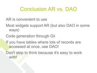 Conclusion AR vs. DAO
AR is convenient to use
Most widgets support AR (but also DAO in some
 ways)
Code generation through Gii
If you have tables where lots of records are
   accessed at once, use DAO!
Don't stop to think because it's easy to work
 with!
 