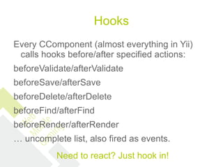 Hooks
Every CComponent (almost everything in Yii)
 calls hooks before/after specified actions:
beforeValidate/afterValidate
beforeSave/afterSave
beforeDelete/afterDelete
beforeFind/afterFind
beforeRender/afterRender
… uncomplete list, also fired as events.
          Need to react? Just hook in!
 