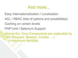 And more...
Easy Internationalization / Localisation
ACL / RBAC (lots of options and possibilities)
Caching on certain levels
PHP-Unit / Selenium Support
Almost ALL Core Components are replacable by
  DI (Request, Session, Cookie, …)
  => maximum flexibility
 
