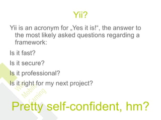 Yii?
Yii is an acronym for „Yes it is!“, the answer to
  the most likely asked questions regarding a
  framework:
Is it fast?
Is it secure?
Is it professional?
Is it right for my next project?


Pretty self-confident, hm?
 