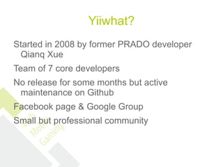 Yiiwhat?
Started in 2008 by former PRADO developer
 Qianq Xue
Team of 7 core developers
No release for some months but active
 maintenance on Github
Facebook page & Google Group
Small but professional community
 