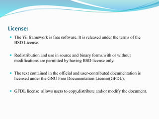 License:
 The Yii framework is free software. It is released under the terms of the
BSD License.
 Redistribution and use in source and binary forms,with or without
modifications are permitted by having BSD license only.
 The text contained in the official and user-contributed documentation is
licensed under the GNU Free Documentation License(GFDL).
 GFDL license allows users to copy,distribute and/or modify the document.
 