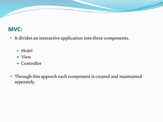 MVC:
 It divides an interactive application into three components.
 Model
 View
 Controller
 Through this approch each component is created and maintained
seperately.
 