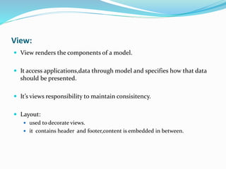 View:
 View renders the components of a model.
 It access applications,data through model and specifies how that data
should be presented.
 It’s views responsibility to maintain consisitency.
 Layout:
 used to decorate views.
 it contains header and footer,content is embedded in between.
 