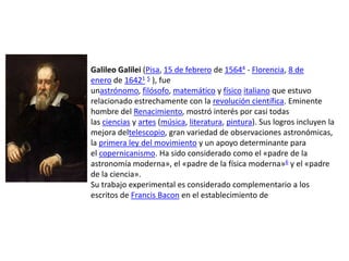 Galileo Galilei (Pisa, 15 de febrero de 15644 - Florencia, 8 de
enero de 16421 5 ), fue
unastrónomo, filósofo, matemático y físico italiano que estuvo
relacionado estrechamente con la revolución científica. Eminente
hombre del Renacimiento, mostró interés por casi todas
las ciencias y artes (música, literatura, pintura). Sus logros incluyen la
mejora deltelescopio, gran variedad de observaciones astronómicas,
la primera ley del movimiento y un apoyo determinante para
el copernicanismo. Ha sido considerado como el «padre de la
astronomía moderna», el «padre de la física moderna»6 y el «padre
de la ciencia».
Su trabajo experimental es considerado complementario a los
escritos de Francis Bacon en el establecimiento de
 