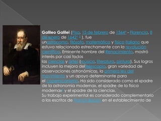 Galileo Galilei (Pisa, 15 de febrero de 15644 - Florencia, 8
de enero de 16421 5 ), fue
unastrónomo, filósofo, matemático y físico italiano que
estuvo relacionado estrechamente con la revolución
científica. Eminente hombre del Renacimiento, mostró
interés por casi todas
las ciencias y artes (música, literatura, pintura). Sus logros
incluyen la mejora deltelescopio, gran variedad de
observaciones astronómicas, la primera ley del
movimiento y un apoyo determinante para
el copernicanismo. Ha sido considerado como el «padre
de la astronomía moderna», el «padre de la física
moderna»6 y el «padre de la ciencia».
Su trabajo experimental es considerado complementario
a los escritos de Francis Bacon en el establecimiento de
 