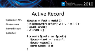 
      
       Active Record 
      
     
      
       $posts = Post::model() ->taggedWith(array('yii', 'RIT')) 
       ->published() 
       ->findAll(); 
       
       foreach($posts as $post){ 
       $post->text = 'текст'; 
       $post->save(); 
       echo $post->id; 
       } 
      
     
      
       
        Красивый API. 
       
       
        Отношения. 
       
       
        Named scope. 
       
       
        События. 
       
      
      
     