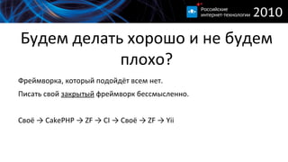 
      
       Будем делать хорошо и не будем плохо? 
      
     
      
       
        Фреймворка, который подойдёт всем нет. 
       
       
        Писать свой  закрытый  фреймворк бессмысленно. 
        
       
       
        Своё -> CakePHP -> ZF -> CI -> Своё -> ZF -> Yii 
       
      
      
     