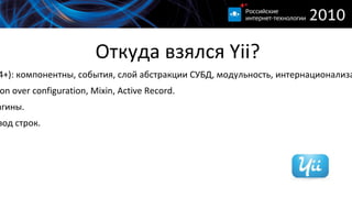 
      
       Откуда взялся Yii? 
      
     
      
       
      
     
      
       
        Qiang, Wei. Prado (2004+): компонентны, события, слой абстракции СУБД, модульность, интернационализация, локализация и др. 
       
       
        Ruby on Rails: Convention over configuration, Mixin, Active Record. 
       
       
        Symfony: фильтры, плагины. 
       
       
        Joomla: Модули, перевод строк. 
       
      
      
     