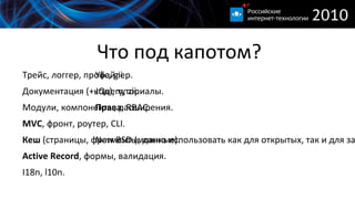
      
       Что под капотом? 
      
     
      
       
        Трейс, логгер, профайлер. 
       
       
        Документация (+код), туториалы. 
       
       
        Модули, компоненты, расширения. 
       
       
        MVC , фронт, роутер, CLI. 
       
       
        Кеш  (страницы, фрагменты, данные). 
       
       
        Active Record , формы, валидация. 
       
       
        I18n, l10n. 
       
      
      
     
      
       
        Yiic, gii. 
       
       
        JQuery, zii. 
       
       
        Права , RBAC. 
        
       
       
        New BSD (можно использовать как для открытых, так и для закрытых приложений). 
       
      
      
     