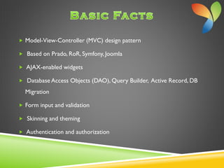  Model-View-Controller (MVC) design pattern
 Based on Prado, RoR, Symfony, Joomla
 AJAX-enabled widgets
 Database Access Objects (DAO), Query Builder, Active Record, DB
Migration
 Form input and validation
 Skinning and theming
 Authentication and authorization
 