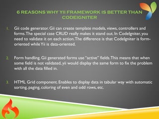 6 REASONS WHY YII FRAMEWORK IS BETTER THAN
CODEIGNITER
1. Gii code generator. Gii can create template models, views, controllers and
forms.The special case CRUD really makes it stand out. In CodeIgniter, you
need to validate it on each action.The difference is that CodeIgniter is form-
oriented whileYii is data-oriented.
2. Form handling. Gii generated forms use “active” fields.This means that when
some field is not validated, yii would display the same form to fix the problem
with all the data filled in.
3. HTML Grid component. Enables to display data in tabular way with automatic
sorting, paging, coloring of even and odd rows, etc.
 