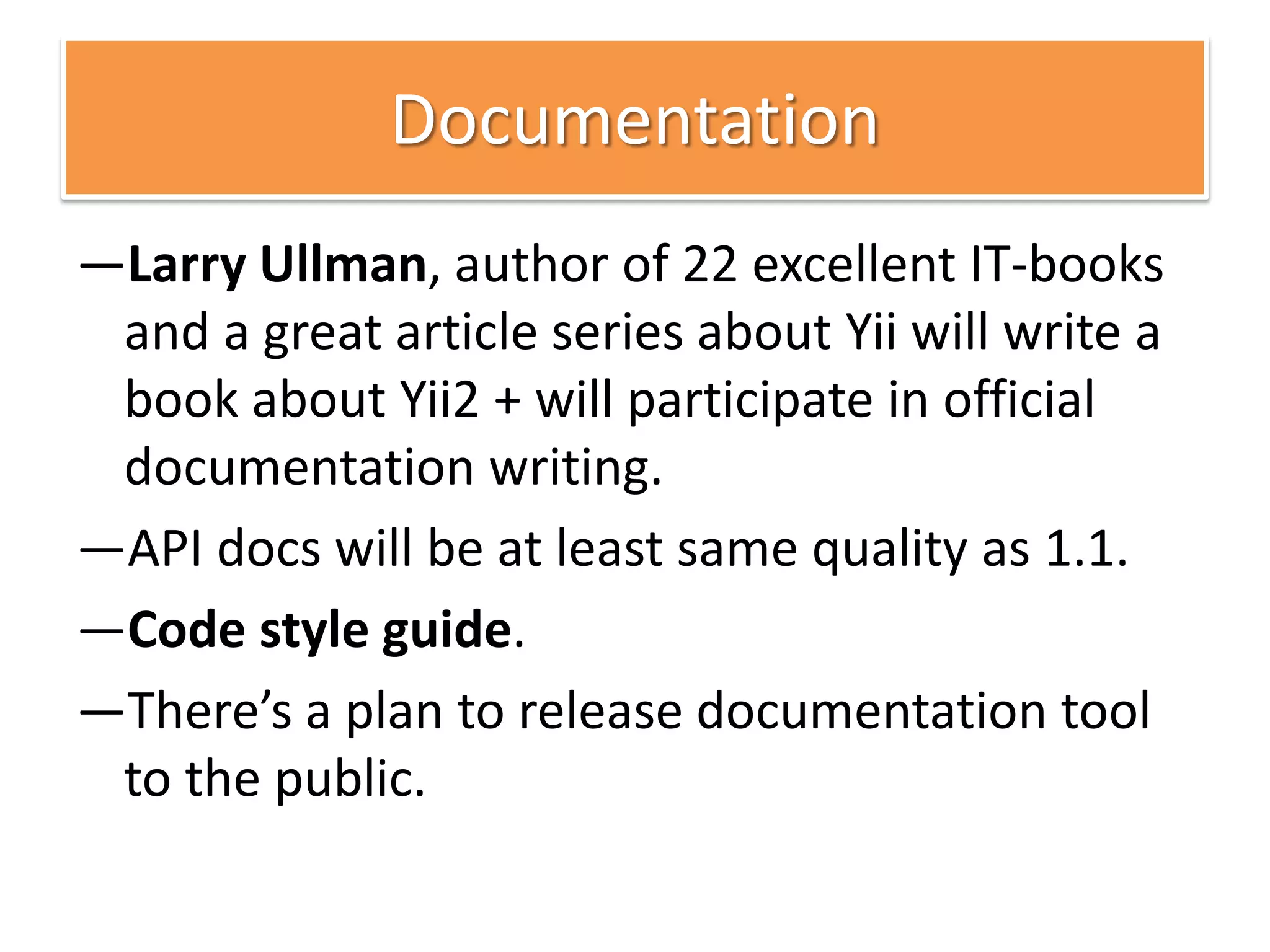 Documentation
—Larry Ullman, author of 22 excellent IT-books
 and a great article series about Yii will write a
 book about Yii2 + will participate in official
 documentation writing.
—API docs will be at least same quality as 1.1.
—Code style guide.
—There’s a plan to release documentation tool
 to the public.
 