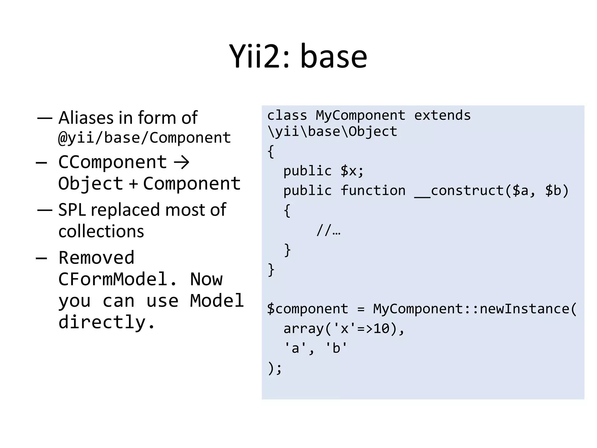 Yii2: base
— Aliases in form of     class MyComponent extends
  @yii/base/Component    yiibaseObject
                         {
— CComponent →             public $x;
  Object + Component       public function __construct($a, $b)
— SPL replaced most of     {
  collections                  //…
                           }
— Removed
                         }
  CFormModel. Now
  you can use Model      $component = MyComponent::newInstance(
  directly.                array('x'=>10),
                           'a', 'b'
                         );
 