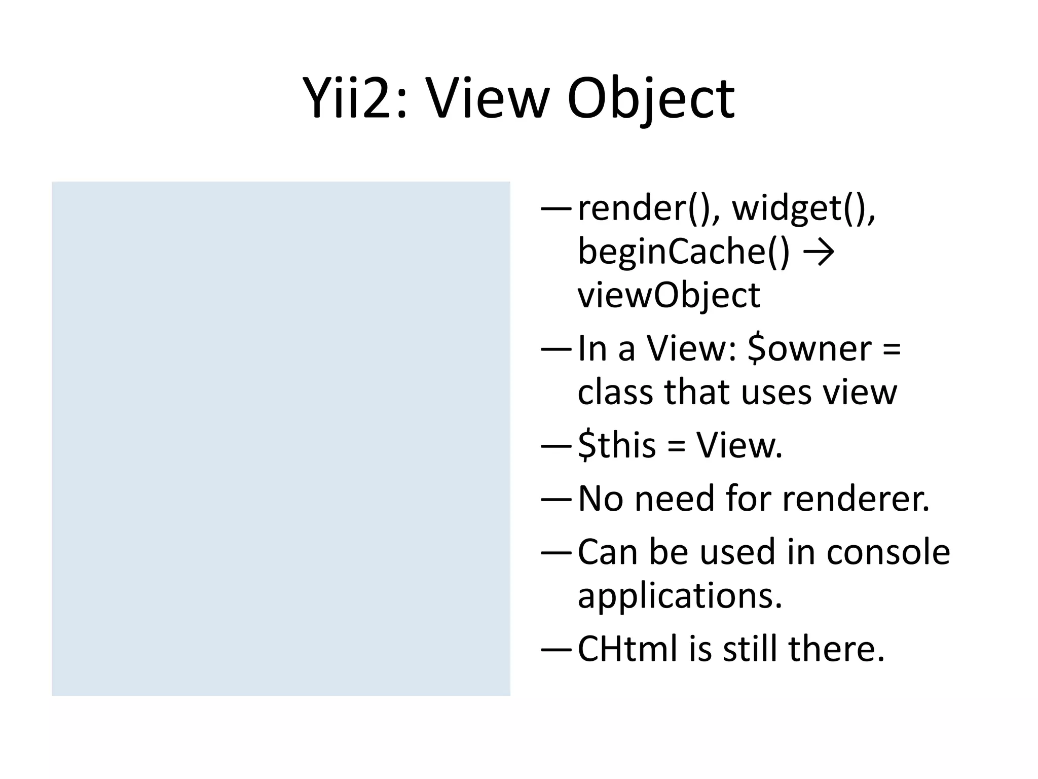 Yii2: View Object
         —render(), widget(),
          beginCache() →
          viewObject
         —In a View: $owner =
          class that uses view
         —$this = View.
         —No need for renderer.
         —Can be used in console
          applications.
         —CHtml is still there.
 