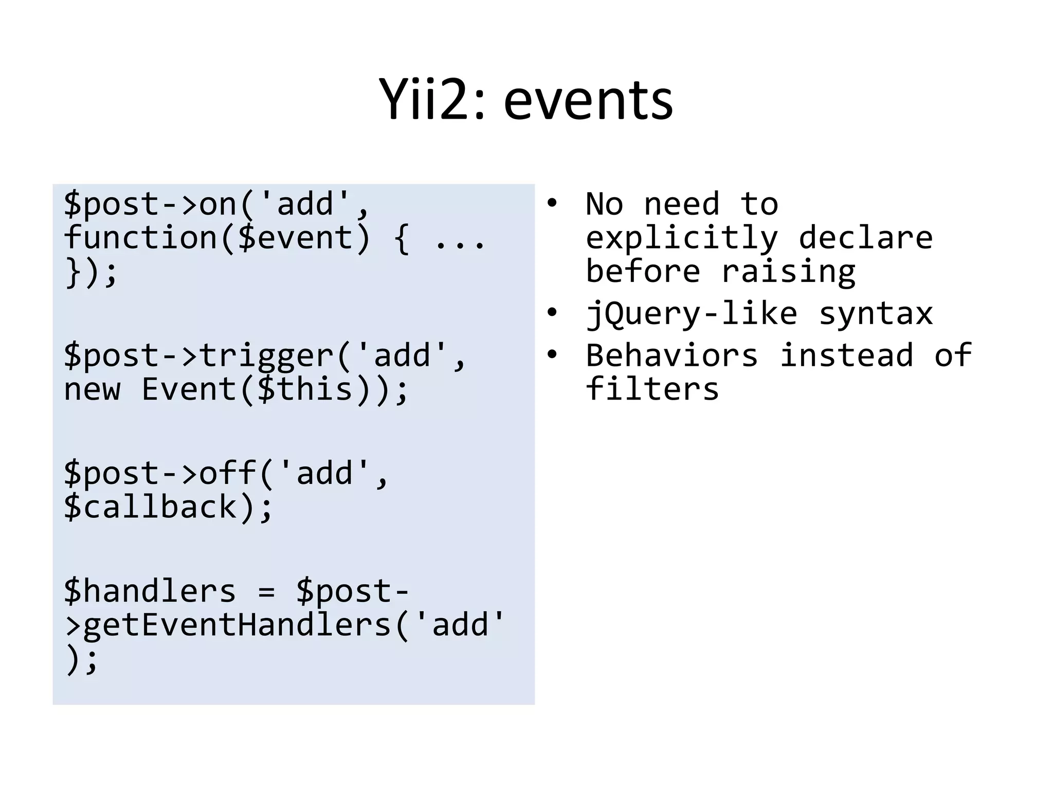 Yii2: events
$post->on('add',          • No need to
function($event) { ...      explicitly declare
});                         before raising
                          • jQuery-like syntax
$post->trigger('add',     • Behaviors instead of
new Event($this));          filters

$post->off('add',
$callback);

$handlers = $post-
>getEventHandlers('add'
);
 