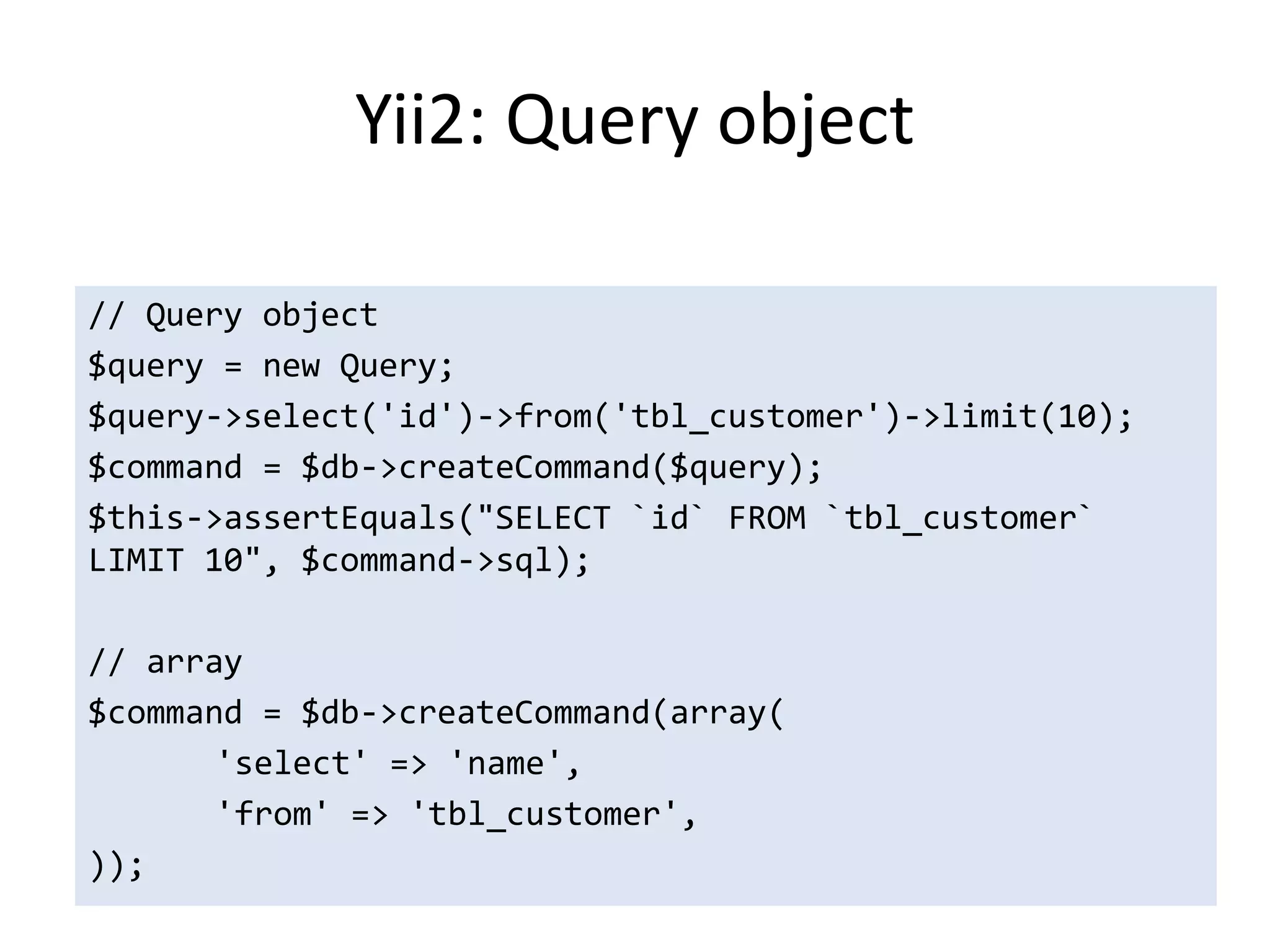 Yii2: Query object

// Query object
$query = new Query;
$query->select('id')->from('tbl_customer')->limit(10);
$command = $db->createCommand($query);
$this->assertEquals("SELECT `id` FROM `tbl_customer`
LIMIT 10", $command->sql);

// array
$command = $db->createCommand(array(
       'select' => 'name',
       'from' => 'tbl_customer',
));
 
