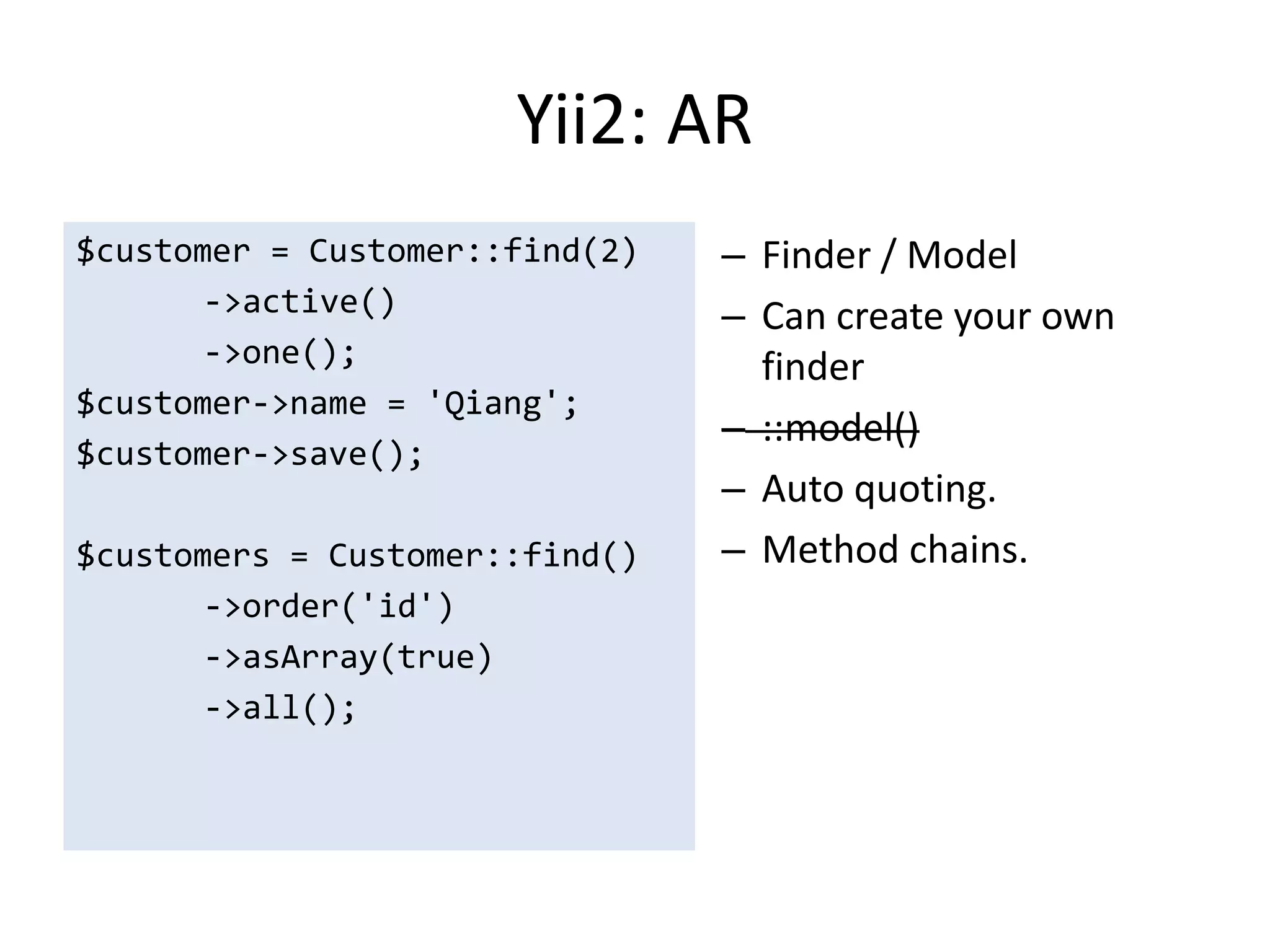 Yii2: AR
$customer = Customer::find(2)   – Finder / Model
       ->active()               – Can create your own
       ->one();                   finder
$customer->name = 'Qiang';
                                – ::model()
$customer->save();
                                – Auto quoting.
$customers = Customer::find()   – Method chains.
       ->order('id')
       ->asArray(true)
       ->all();
 