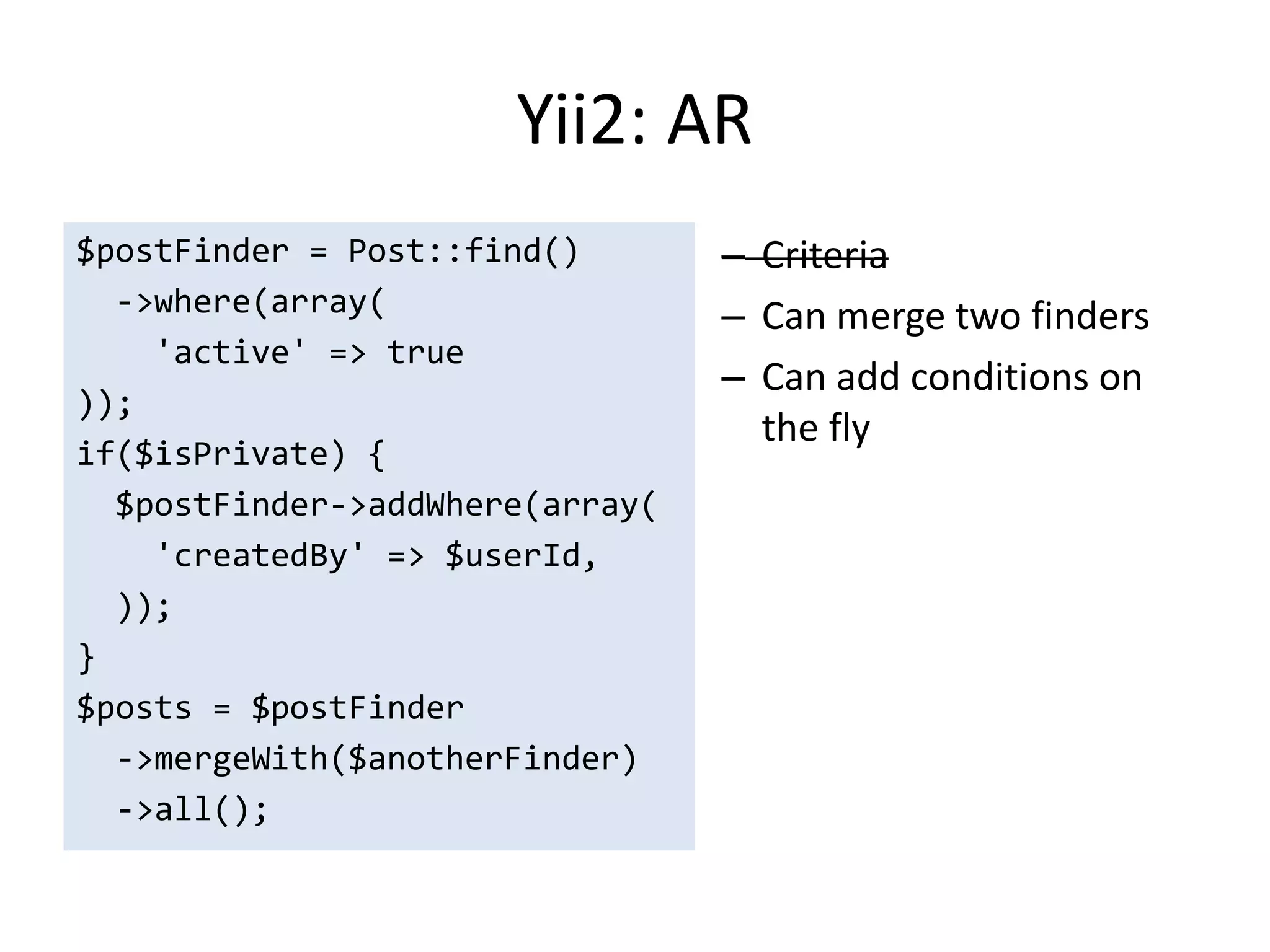 Yii2: AR
$postFinder = Post::find()       – Criteria
  ->where(array(                 – Can merge two finders
    'active' => true
                                 – Can add conditions on
));
                                   the fly
if($isPrivate) {
  $postFinder->addWhere(array(
    'createdBy' => $userId,
  ));
}
$posts = $postFinder
  ->mergeWith($anotherFinder)
  ->all();
 