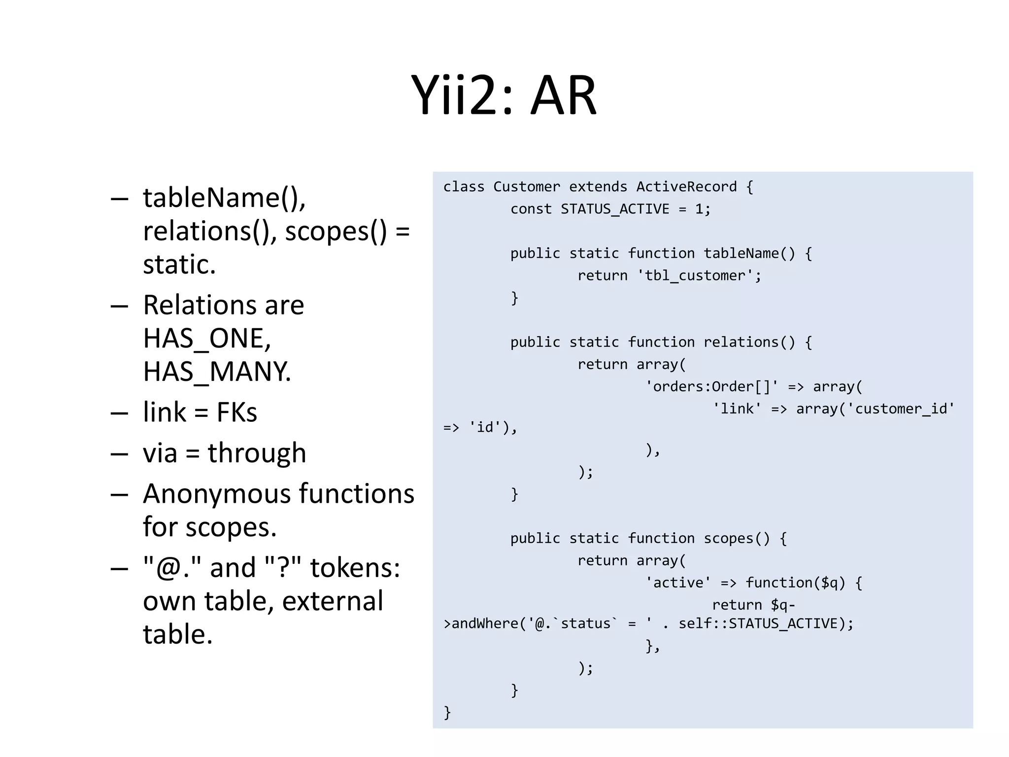Yii2: AR
                            class Customer extends ActiveRecord {
– tableName(),                      const STATUS_ACTIVE = 1;
  relations(), scopes() =
                                    public static function tableName() {
  static.                                   return 'tbl_customer';

– Relations are                     }

  HAS_ONE,                          public static function relations() {

  HAS_MANY.                                 return array(
                                                    'orders:Order[]' => array(
– link = FKs                => 'id'),
                                                            'link' => array('customer_id'


– via = through                             );
                                                    ),


– Anonymous functions               }

  for scopes.                       public static function scopes() {

– "@." and "?" tokens:                      return array(
                                                    'active' => function($q) {
  own table, external                                       return $q-
                            >andWhere('@.`status` = ' . self::STATUS_ACTIVE);
  table.                                            },
                                            );
                                    }
                            }
 