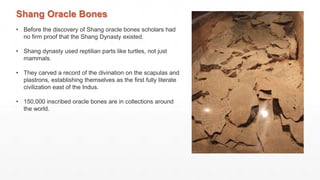 Shang Oracle Bones
• Before the discovery of Shang oracle bones scholars had
no firm proof that the Shang Dynasty existed.
• Shang dynasty used reptilian parts like turtles, not just
mammals.
• They carved a record of the divination on the scapulas and
plastrons, establishing themselves as the first fully literate
civilization east of the Indus.
• 150,000 inscribed oracle bones are in collections around
the world.
 