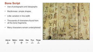 Bone Script
• Use of pictographs and ideographs
• Rectlininear, simple shapes
• Little variation in line width
• Thousands of characters found from
• all the bone fragments
• Many characters remain undeciphered
 