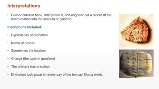 Interpretations
• Diviner cracked bone, interpreted it, and engraver cut a record of the
interpretation into the scapula or plastron.
Inscriptions included:
• Cyclical day of divination
• Name of diviner
• Sometimes the location
• Charge (the topic in question)
• The diviners interpretation
• Divination took place on every day of the ten-day Shang week.
 