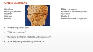 Oracle Questions
Sacrifices Military campaigns
Hunting expeditions Outcome of the next day/night
Weather Agriculture
Sickness Childbirth
Dreams Divine assistance or approval
• “Will the king have a son?”
• “Will it rain tomorrow?”
• “If we send 3,000 men into battle, will we succeed?”
• “Is the long drought caused by ancestor X?”
 
