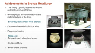• The Shang Dynasty is generally known
as the Bronze Age of China.
• Bronze played an important role in the
material culture of the time.
Everyday Items made from bronze:
• Ceremonial vessels for food or wine
• Piece-mold casting
Weapons:
• Bronze-tipped halberd and spear
• Compound bow
• Horse-drawn chariots
Achievements in Bronze Metallurgy
 