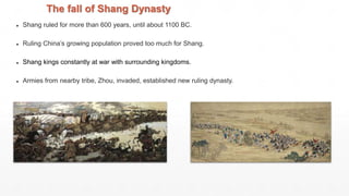 The fall of Shang Dynasty
● Shang ruled for more than 600 years, until about 1100 BC.
● Ruling China’s growing population proved too much for Shang.
● Shang kings constantly at war with surrounding kingdoms.
● Armies from nearby tribe, Zhou, invaded, established new ruling dynasty.
 