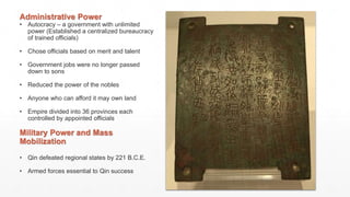 Administrative Power
• Autocracy – a government with unlimited
power (Established a centralized bureaucracy
of trained officials)
• Chose officials based on merit and talent
• Government jobs were no longer passed
down to sons
• Reduced the power of the nobles
• Anyone who can afford it may own land
• Empire divided into 36 provinces each
controlled by appointed officials
Military Power and Mass
Mobilization
• Qin defeated regional states by 221 B.C.E.
• Armed forces essential to Qin success
 