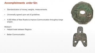 Accomplishments under Qin
• Standardization of money, weights, measurements.
• Universally agreed upon set of guidelines
• 4,000 Miles of New Roads to improve Communication throughout large
empire
RESULT:
• Helped trade between Regions
• Better Communication
 
