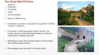 The Great Wall Of China
Built for :
• Protection
• Prosperity
• Order
• Communication
• About 21,000km long.
• In Chinese, its name is Long wall or Long wall of 10,000 li
10,000 li = 6,508 km.
• In Chinese, 10,000 figuratively means "infinite“; the
number should not be interpreted literally but rather as
meaning the "infinitely long wall“.
• Watchtowers every few hundred meters communicated
with red/blue flags and fires.
• All messages were recorded on bamboo strips.
 
