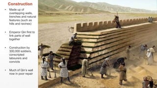Construction
• Made up of
overlapping walls,
trenches and natural
features (such as
hills and ravines)
• Emperor Qin first to
link parts of wall
together
• Construction by
300,000 soldiers,
conscripted
labourers and
convicts
• Much of Qin’s wall
now in poor repair
 
