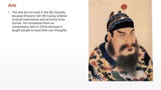 Arts
• The arts did not exist in the Qin Dynasty
because Emperor Qin Shi huang ordered
musical instruments and art forms to be
burned. He considered them an
unnecessary item in China because it
taught people to have their own thoughts.
 