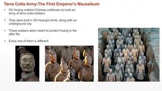 Terra Cotta Army-The First Emperor’s Mauseleum
• Shi Huang ordered Chinese craftsmen to build an
army of terra cotta soldiers.
• They were built in Shi Huang's tomb, along with an
underground city.
• These soldiers were meant to protect Huang in the
after life.
• Every one of them is different.
 