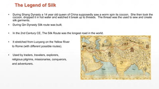 The Legend of Silk
• During Shang Dynasty a 14 year old queen of China supposedly saw a worm spin its cocoon. She then took the
cocoon, dropped it in hot water and watched it break up to threads. The thread was the used to sew and create
silk garments.
• During Qin Dynasty Silk route was built.
• In the 2nd Century CE, The Silk Route was the longest road in the world.
• It stretched from Luoyang on the Yellow River
to Rome (with different possible routes).
• Used by traders, travelers, explorers,
religious pilgrims, missionaries, conquerors,
and adventurers.
 