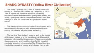 SHANG DYNASTY (Yellow River Civilization)
• The Shang Dynasty (c.1600-1046 BCE) was the second
dynasty of China which succeeded the Xia Dynasty (c. 2700-
1600 BCE) after the overthrow of the Xia. Since many
historians question whether the Xia Dynasty really existed, the
Shang Dynasty may have actually been the first in China and
the origin of what has come to be recognized as Chinese
culture.
• The stability of the country during the Shang Dynasty led to
numerous cultural advances such as industrialized bronze
casting, the calendar, religious rituals, and writing.
• The first king, Tang, instantly began to work for the people
of his country instead of for his own pleasure and luxury and
provided a role model for his successors. These men created a
stable government which would continue for 600 years but
eventually, according to the records of the Chinese historians,
they lost the mandate of heaven which allowed them to rule.
 
