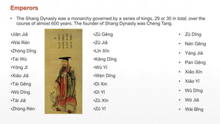 Emperors
• The Shang Dynasty was a monarchy governed by a series of kings, 29 or 30 in total, over the
course of almost 600 years. The founder of Shang Dynasty was Cheng Tang.
•Jiān Jiǎ
•Wài Rén
•Zhòng Dīng
•Tài Wù
•Yōng Jǐ
•Xiǎo Jiǎ
•Tài Gēng
•Wò Dīng
•Tài Jiǎ
•Zhòng Rén
•Zǔ Gēng
•Zǔ Jiǎ
•Lǐn Xīn
•Kāng Dīng
•Wǔ Yǐ
•Wén Dīng
•Di Xin
•Dì Yǐ
•Zǔ Xīn
•Zǔ Yǐ
• Zǔ Dīng
• Nán Gēng
• Yáng Jiǎ
• Pán Gēng
• Xiǎo Xīn
• Xiǎo Yǐ
• Wǔ Dīng
• Wò Jiǎ
• Wài Bǐng
 