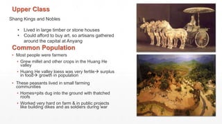 Shang Kings and Nobles
• Lived in large timber or stone houses
• Could afford to buy art, so artisans gathered
around the capital at Anyang
Upper Class
Common Population
▪ Most people were farmers
▪ Grew millet and other crops in the Huang He
valley
▪ Huang He valley loess was very fertile surplus
in food growth in population
▪ These peasants lived in small farming
communities
▪ Homes=pits dug into the ground with thatched
roofs
▪ Worked very hard on farm & in public projects
like building dikes and as soldiers during war
 