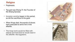 • Polytheistic
• Top god was Shang Ti- the Founder of
the Shang Dynasty
• Ancestor worship began in this period,
as did the sacrifices to the gods
• When Kings died, thousands of slaves
were executed to serve him in the
afterlife.
• The kings tomb would be filled with
objects and food that he would need in
the afterlife- like Egyptians.
Religion
 