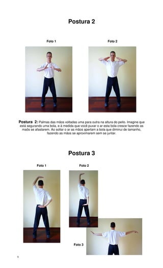 9
Postura 2
Foto 1 Foto 2
Postura 2: Palmas das mãos voltadas uma para outra na altura do peito. Imagine que
está segurando uma bola, e à medida que você puxar o ar esta bola cresce fazendo as
maõs se afastarem. Ao soltar o ar as mãos apertam a bola que diminui de tamanho,
fazendo as mãos se aproximarem sem se juntar.
Postura 3
Foto 1 Foto 2
Foto 3
 